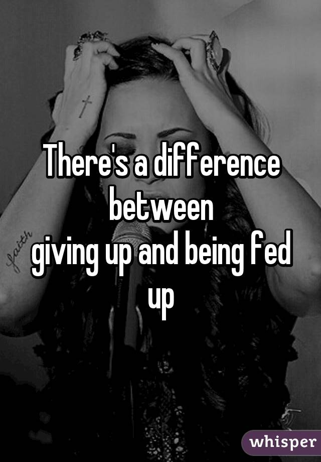 There's a difference between
giving up and being fed up