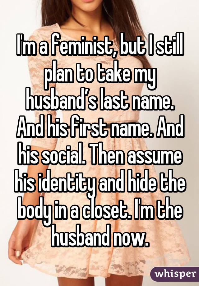 I'm a feminist, but I still plan to take my husband’s last name. And his first name. And his social. Then assume his identity and hide the body in a closet. I'm the husband now.