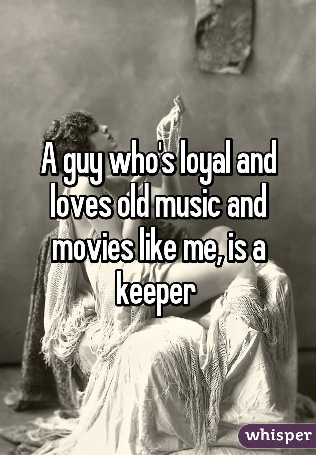 A guy who's loyal and loves old music and movies like me, is a keeper 