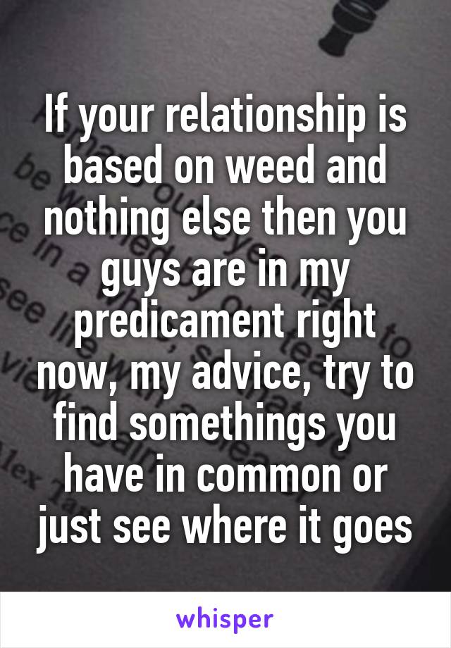 If your relationship is based on weed and nothing else then you guys are in my predicament right now, my advice, try to find somethings you have in common or just see where it goes