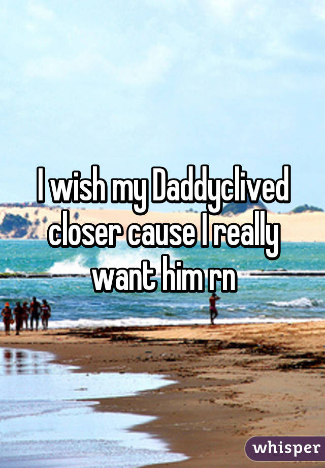 I wish my Daddyclived closer cause I really want him rn