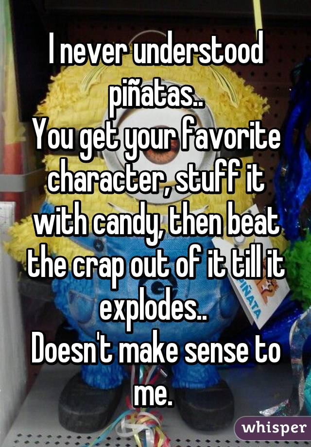 I never understood piñatas..
You get your favorite character, stuff it with candy, then beat the crap out of it till it explodes.. 
Doesn't make sense to me. 