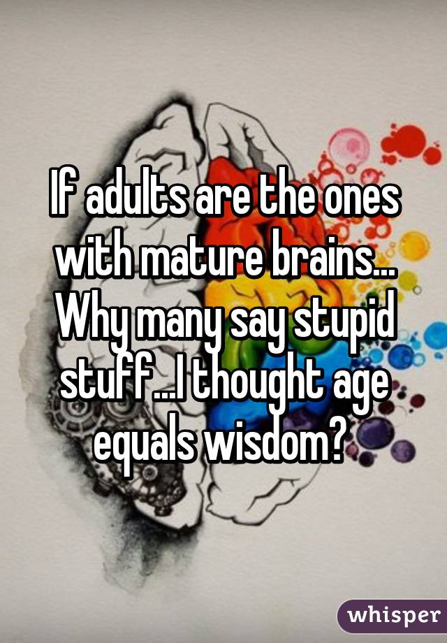 If adults are the ones with mature brains... Why many say stupid stuff...I thought age equals wisdom? 