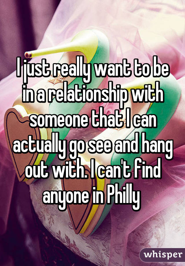 I just really want to be in a relationship with someone that I can actually go see and hang out with. I can't find anyone in Philly 