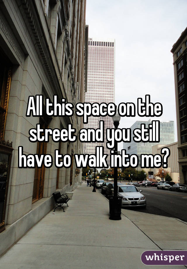 All this space on the street and you still have to walk into me?