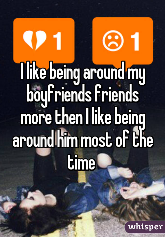 I like being around my boyfriends friends more then I like being around him most of the time 