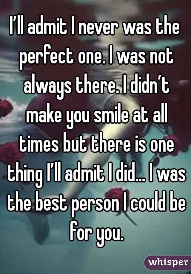 I’ll admit I never was the perfect one. I was not always there. I didn’t make you smile at all times but there is one thing I’ll admit I did… I was the best person I could be for you.