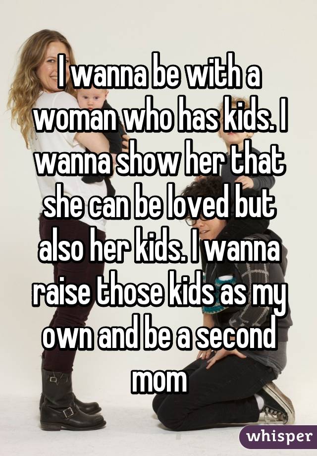 I wanna be with a woman who has kids. I wanna show her that she can be loved but also her kids. I wanna raise those kids as my own and be a second mom