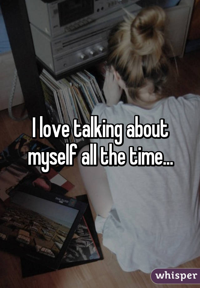 I love talking about myself all the time...