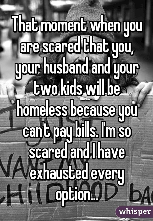 That moment when you are scared that you, your husband and your two kids will be homeless because you can't pay bills. I'm so scared and I have exhausted every option...