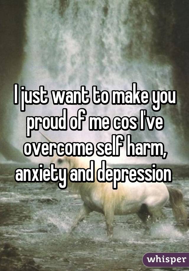 I just want to make you proud of me cos I've overcome self harm, anxiety and depression 