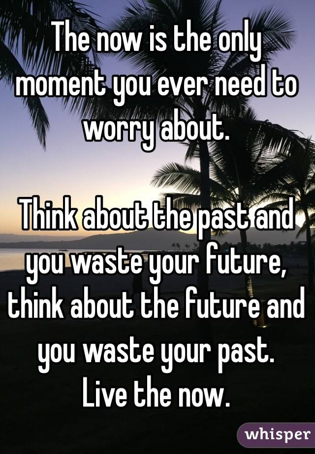 The now is the only moment you ever need to worry about.

Think about the past and you waste your future, think about the future and you waste your past.
Live the now.