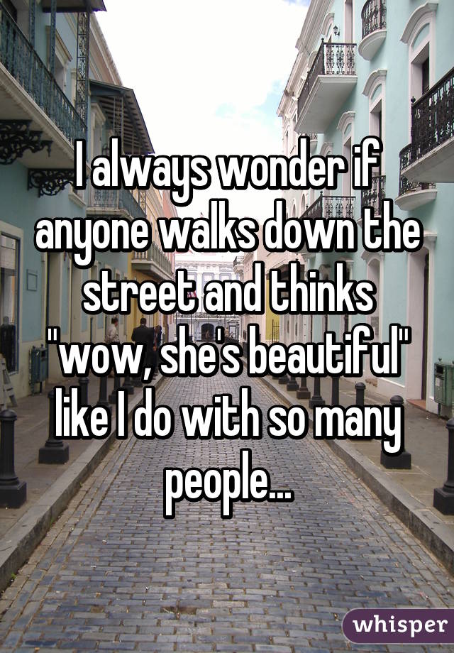 I always wonder if anyone walks down the street and thinks "wow, she's beautiful" like I do with so many people...