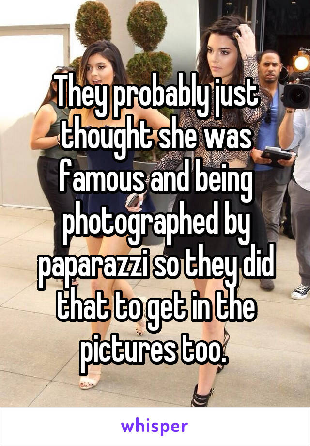 They probably just thought she was famous and being photographed by paparazzi so they did that to get in the pictures too. 
