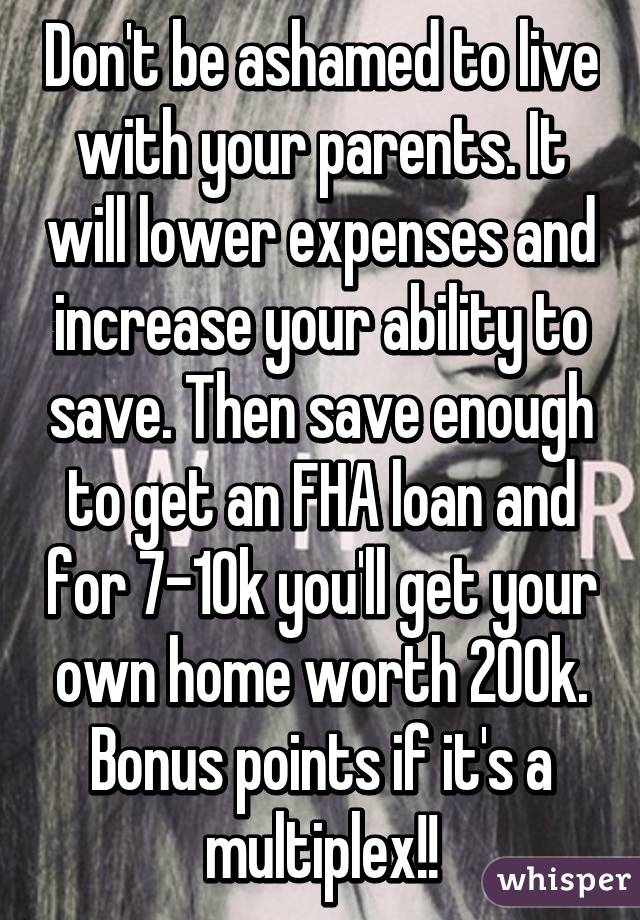 Don't be ashamed to live with your parents. It will lower expenses and increase your ability to save. Then save enough to get an FHA loan and for 7-10k you'll get your own home worth 200k. Bonus points if it's a multiplex!!