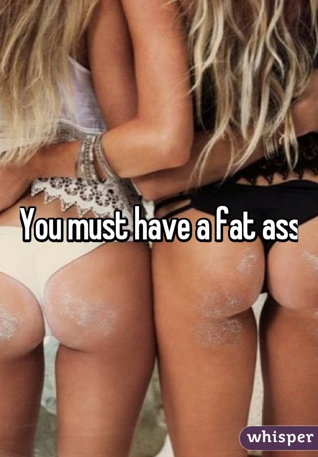 You must have a fat ass