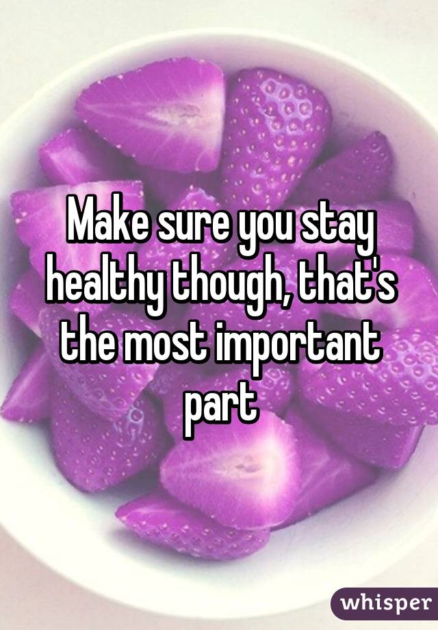 Make sure you stay healthy though, that's the most important part