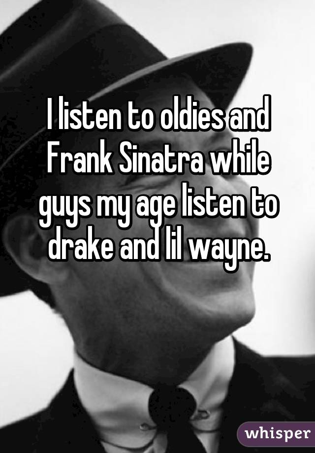 I listen to oldies and Frank Sinatra while guys my age listen to drake and lil wayne.

