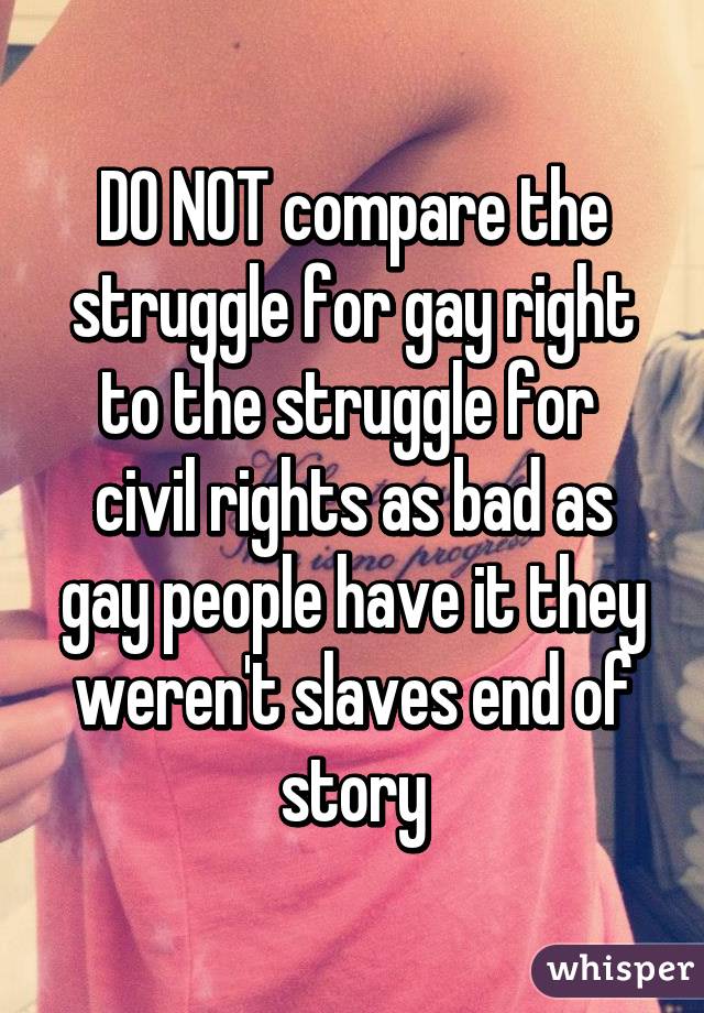 DO NOT compare the struggle for gay right to the struggle for  civil rights as bad as gay people have it they weren't slaves end of story