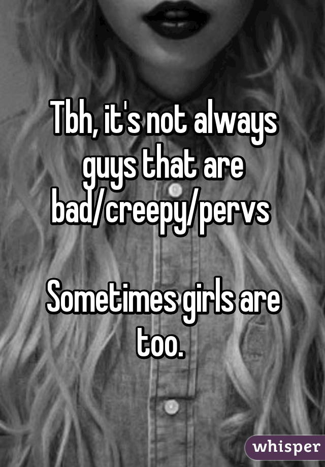 Tbh, it's not always guys that are bad/creepy/pervs 

Sometimes girls are too. 