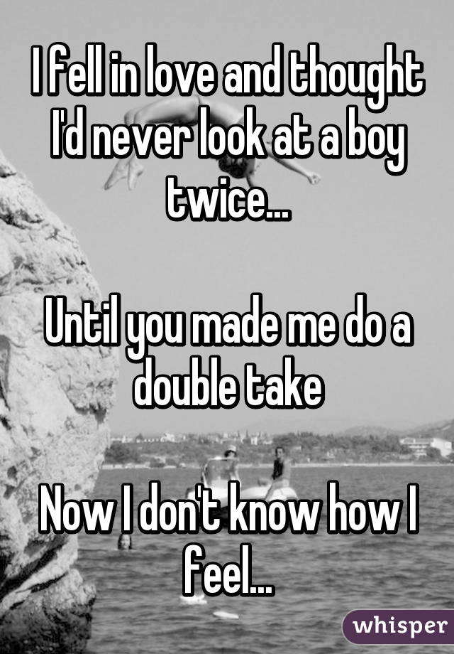 I fell in love and thought I'd never look at a boy twice...

Until you made me do a double take

Now I don't know how I feel...