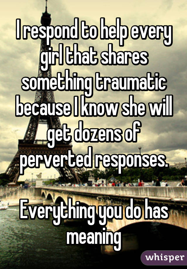 I respond to help every girl that shares something traumatic because I know she will get dozens of perverted responses.

Everything you do has meaning