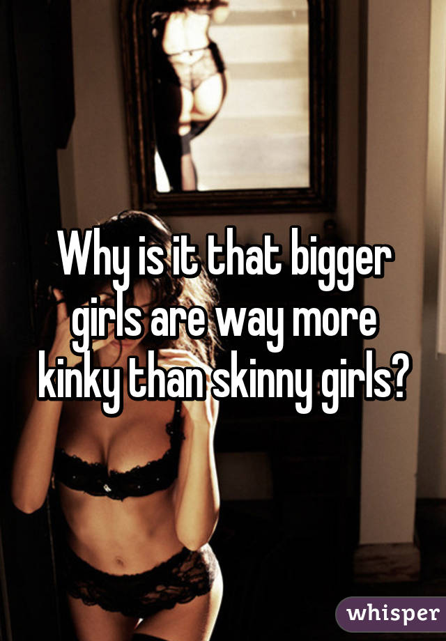 Why is it that bigger girls are way more kinky than skinny girls?