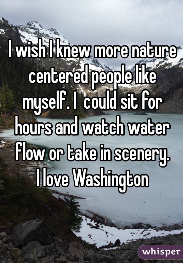 I wish I knew more nature centered people like myself. I  could sit for hours and watch water flow or take in scenery.
 I love Washington