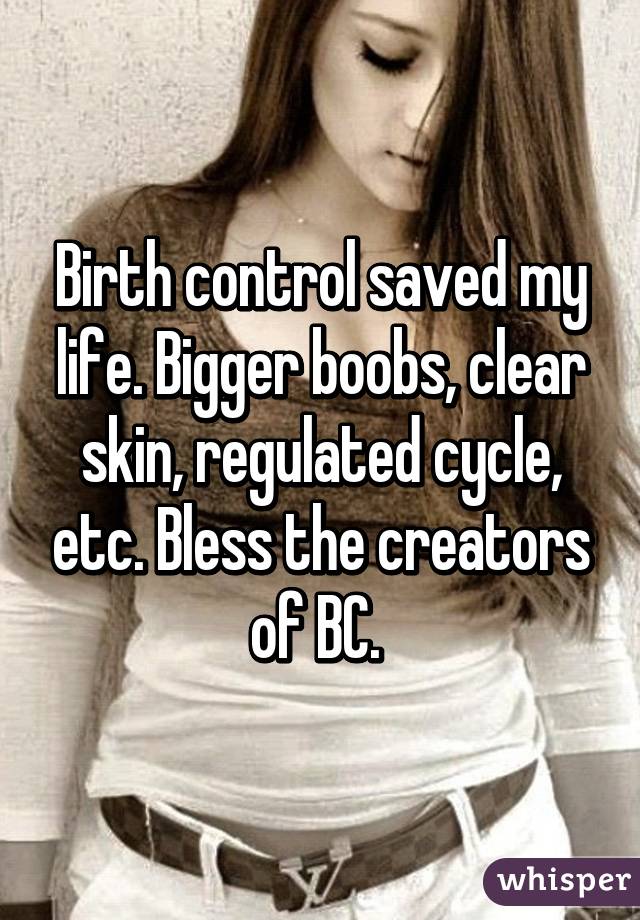 Birth control saved my life. Bigger boobs, clear skin, regulated cycle, etc. Bless the creators of BC. 