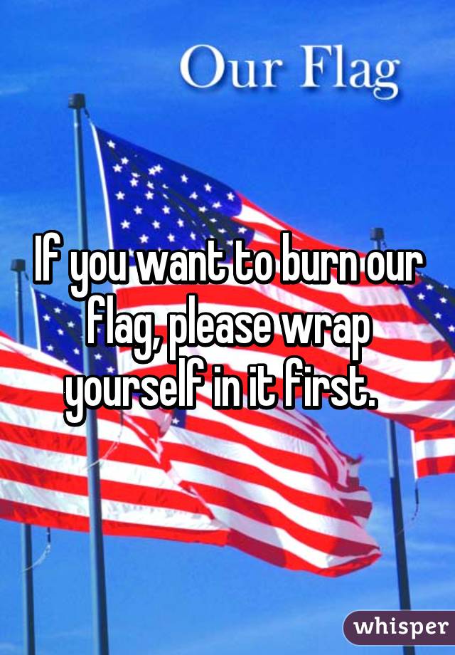 If you want to burn our flag, please wrap yourself in it first.  