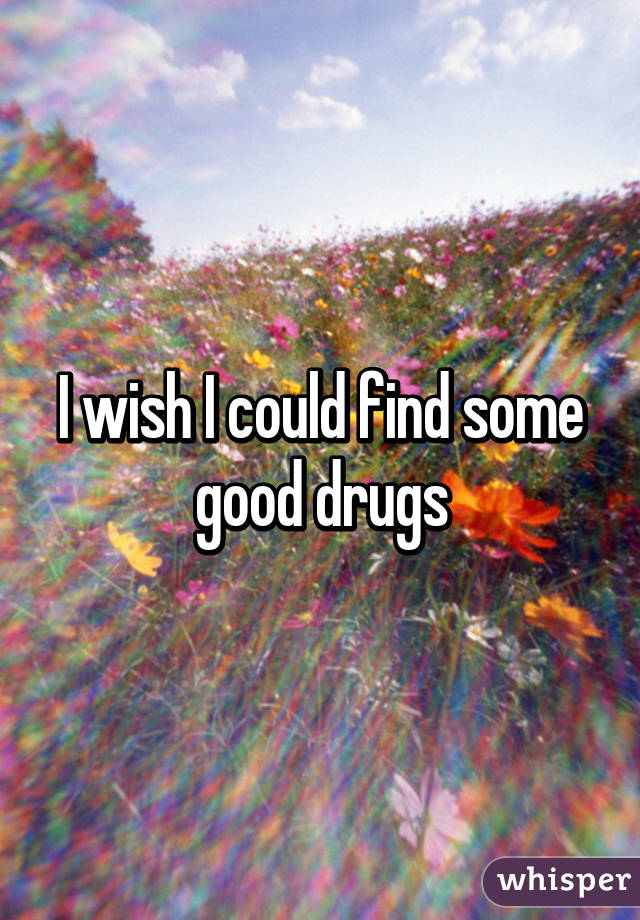 I wish I could find some good drugs