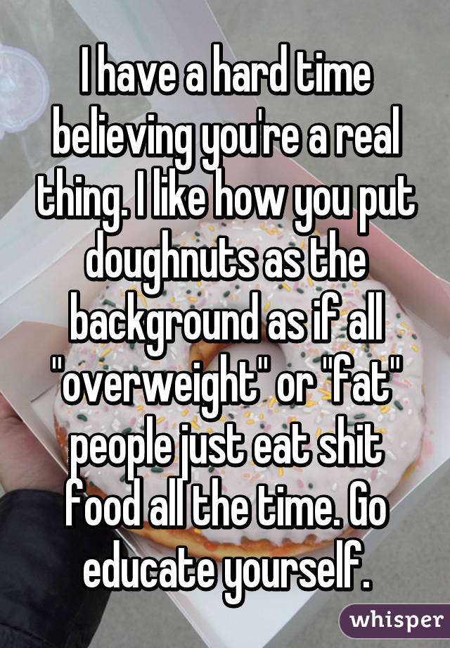 I have a hard time believing you're a real thing. I like how you put doughnuts as the background as if all "overweight" or "fat" people just eat shit food all the time. Go educate yourself.