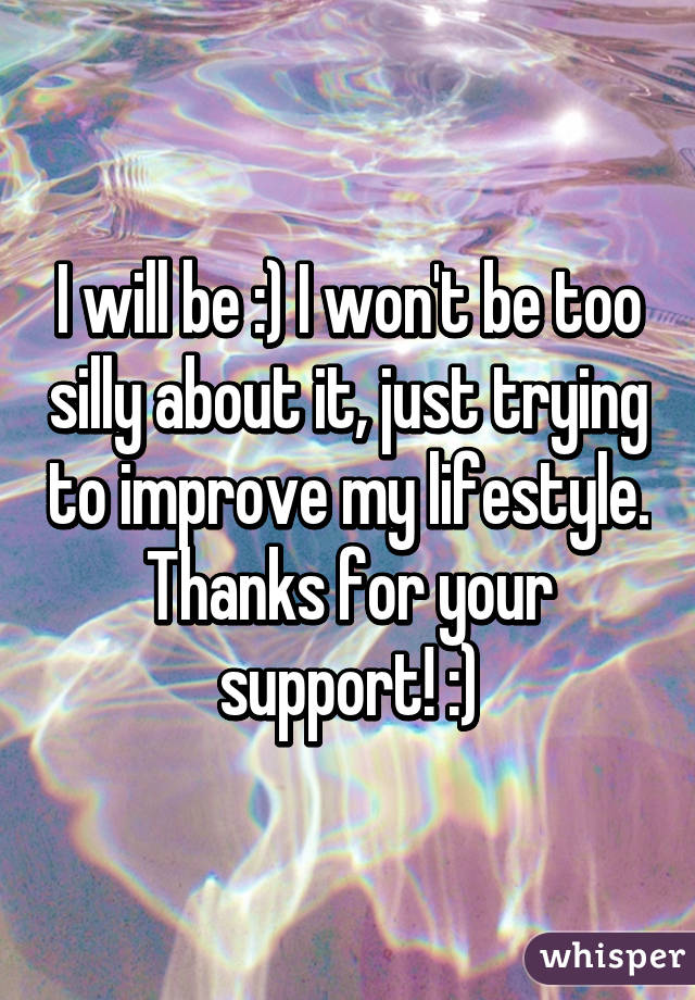 I will be :) I won't be too silly about it, just trying to improve my lifestyle. Thanks for your support! :)