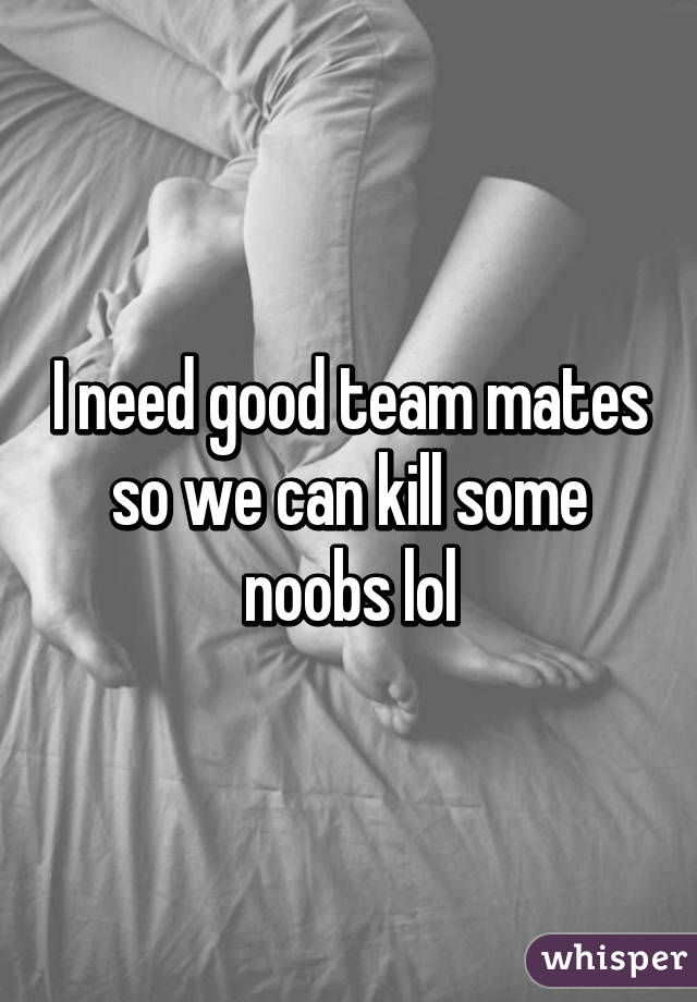 I need good team mates so we can kill some noobs lol