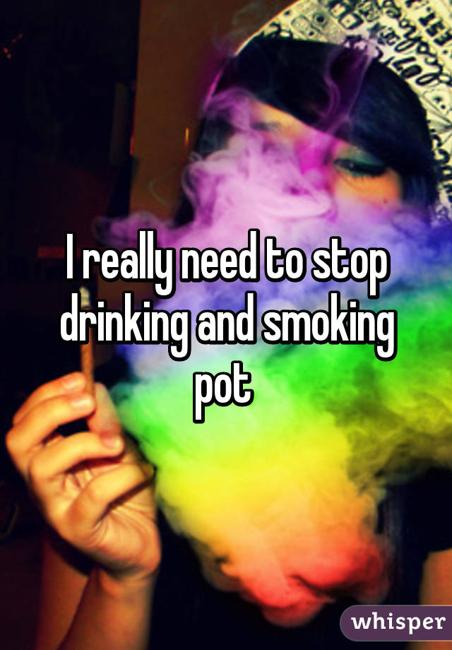 I really need to stop drinking and smoking pot 