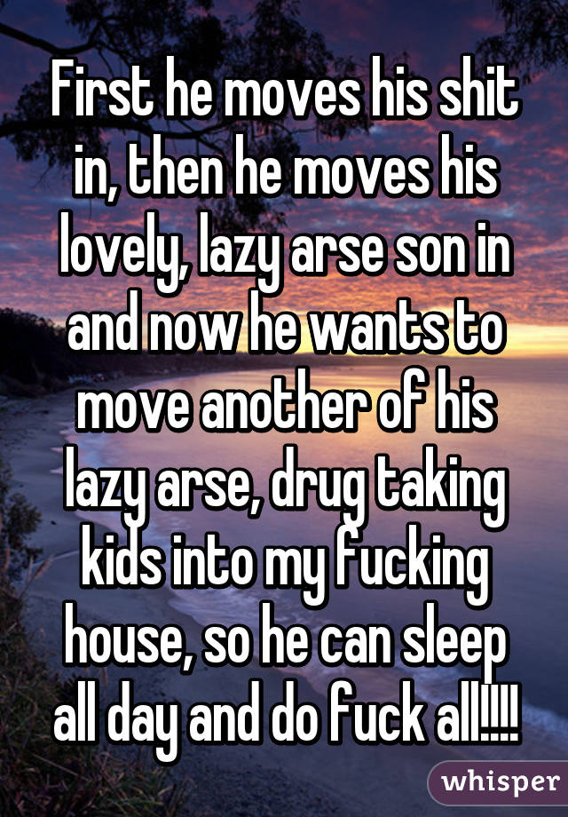 First he moves his shit in, then he moves his lovely, lazy arse son in and now he wants to move another of his lazy arse, drug taking kids into my fucking house, so he can sleep all day and do fuck all!!!!