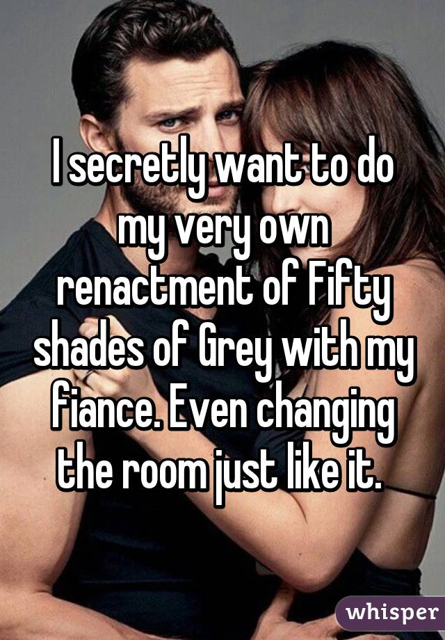 I secretly want to do my very own renactment of Fifty shades of Grey with my fiance. Even changing the room just like it. 