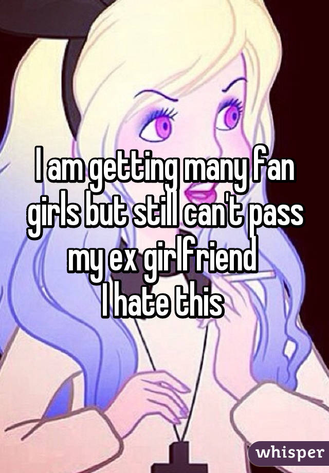 I am getting many fan girls but still can't pass my ex girlfriend 
I hate this 