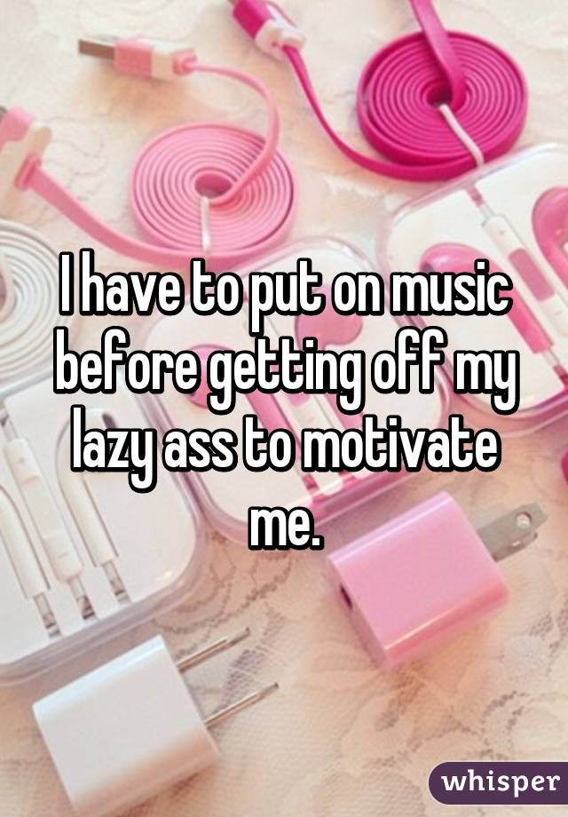 I have to put on music before getting off my lazy ass to motivate me.