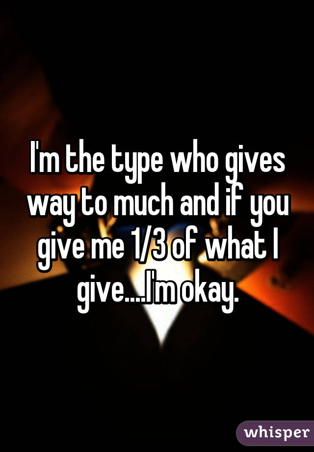 I'm the type who gives way to much and if you give me 1/3 of what I give....I'm okay.