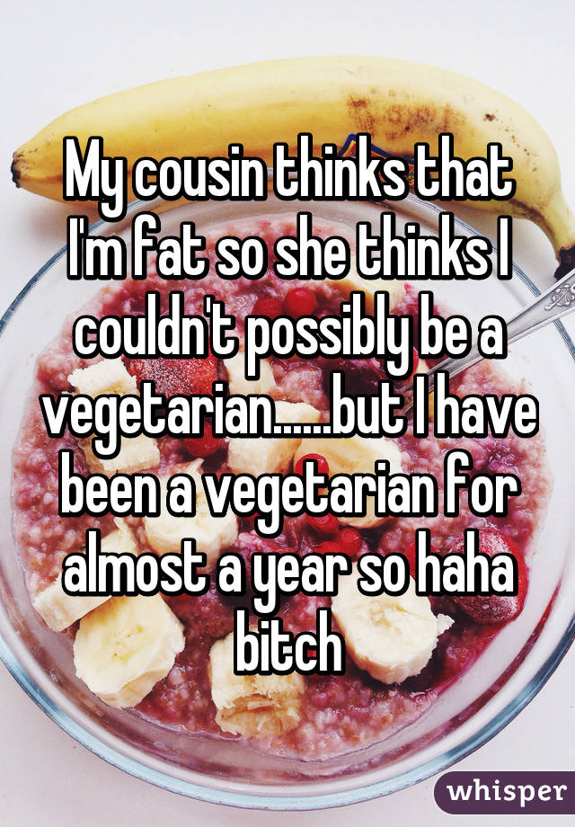 My cousin thinks that I'm fat so she thinks I couldn't possibly be a vegetarian......but I have been a vegetarian for almost a year so haha bitch