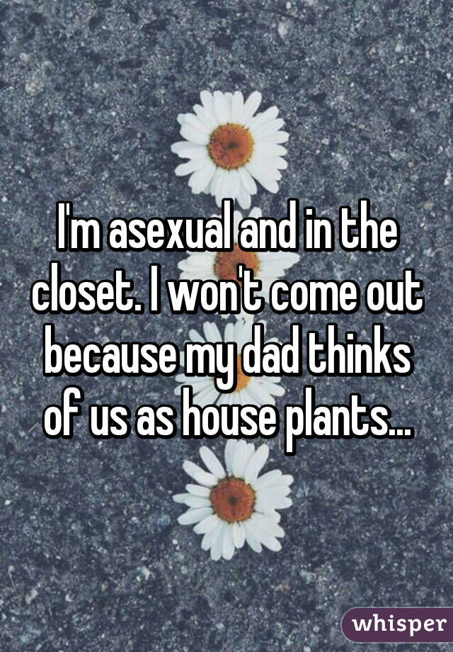 I'm asexual and in the closet. I won't come out because my dad thinks of us as house plants...