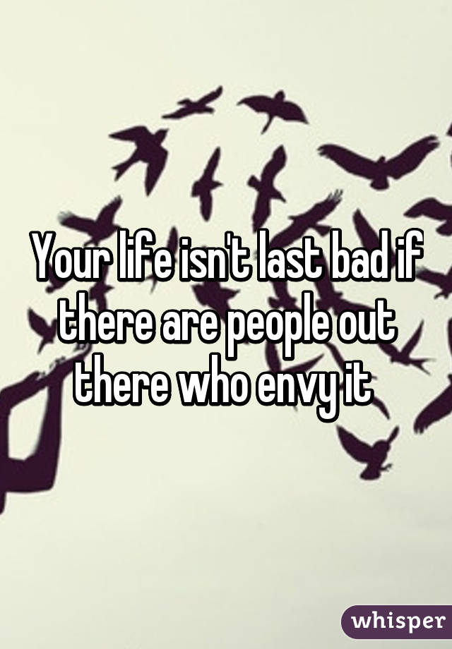 Your life isn't last bad if there are people out there who envy it 