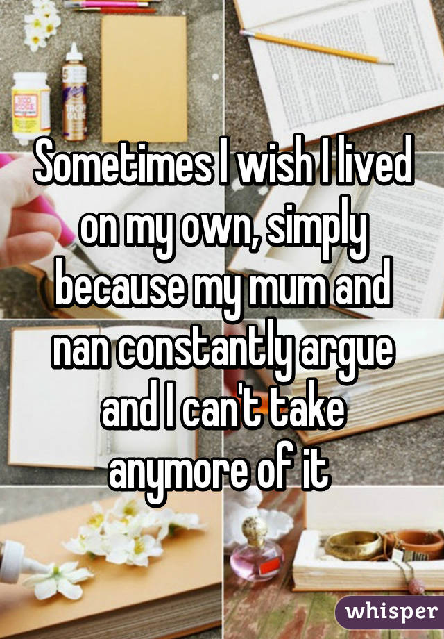 Sometimes I wish I lived on my own, simply because my mum and nan constantly argue and I can't take anymore of it 