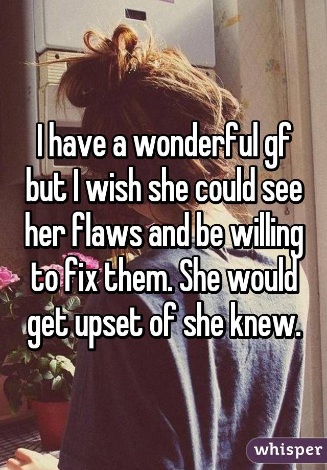 I have a wonderful gf but I wish she could see her flaws and be willing to fix them. She would get upset of she knew.