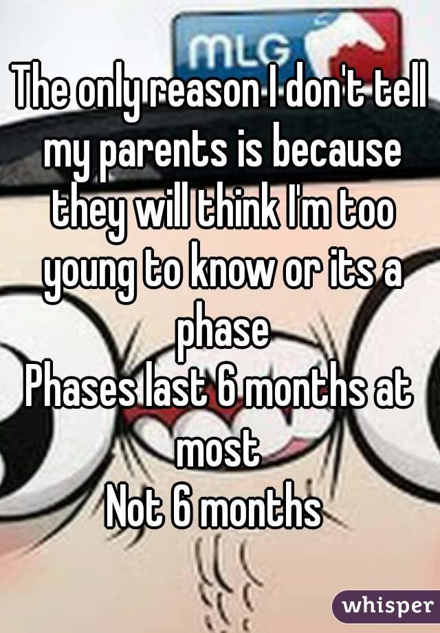 The only reason I don't tell my parents is because they will think I'm too young to know or its a phase
Phases last 6 months at most 
Not 6 months 