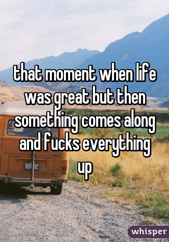 that moment when life was great but then something comes along and fucks everything up