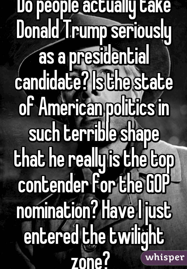 Do people actually take Donald Trump seriously as a presidential candidate? Is the state of American politics in such terrible shape that he really is the top contender for the GOP nomination? Have I just entered the twilight zone?  