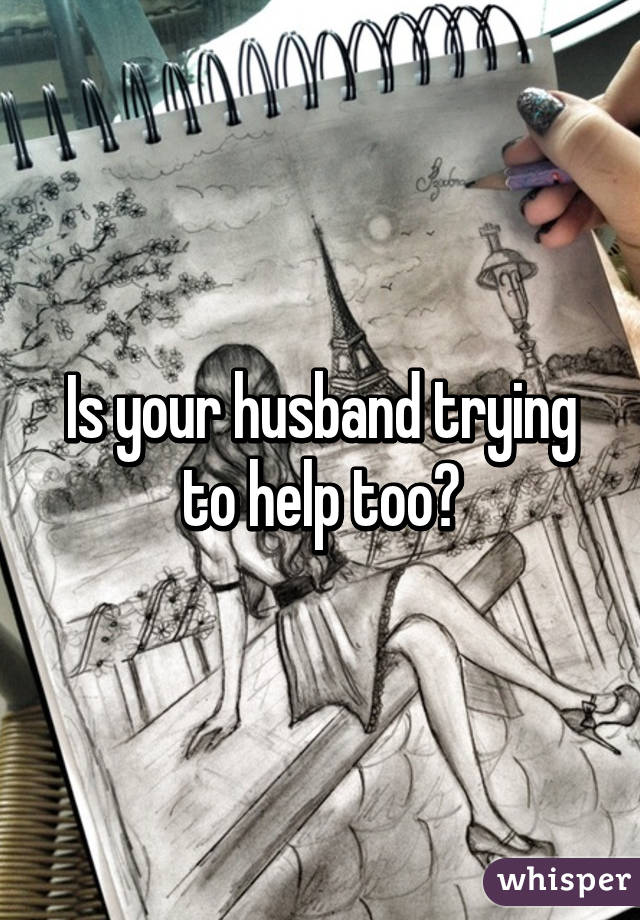 Is your husband trying to help too?