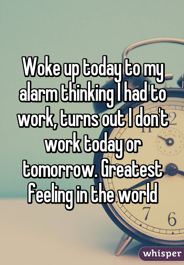 Woke up today to my alarm thinking I had to work, turns out I don't work today or tomorrow. Greatest feeling in the world